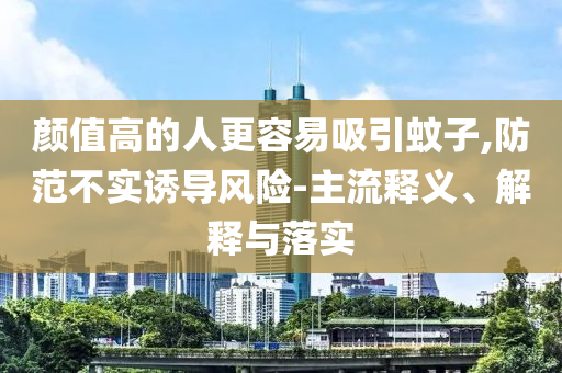 顏值高的人更容易吸引蚊子,防范不實(shí)誘導(dǎo)風(fēng)險(xiǎn)-主流釋義、解釋與落實(shí)