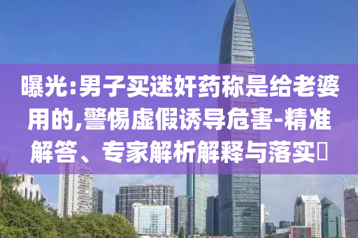 曝光:男子買迷奸藥稱是給老婆用的,警惕虛假誘導(dǎo)危害-精準解答、專家解析解釋與落實?