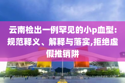 云南檢出一例罕見的小p血型:規(guī)范釋義、解釋與落實(shí),拒絕虛假推銷阱