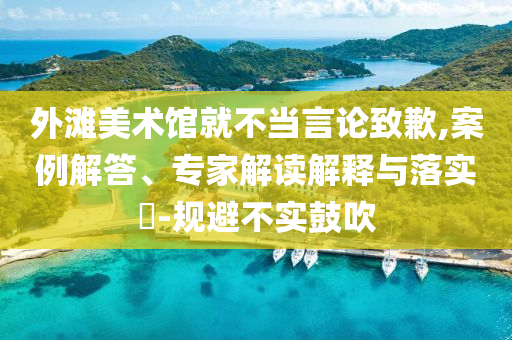 外灘美術(shù)館就不當言論致歉,案例解答、專家解讀解釋與落實?-規(guī)避不實鼓吹