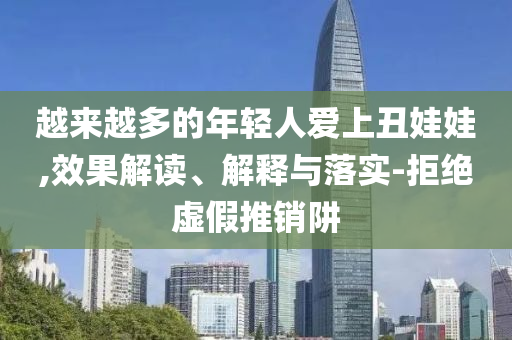 越來(lái)越多的年輕人愛(ài)上丑娃娃,效果解讀、解釋與落實(shí)-拒絕虛假推銷(xiāo)阱