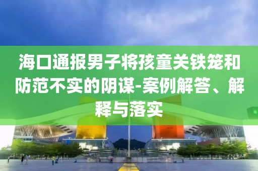 海口通報(bào)男子將孩童關(guān)鐵籠和防范不實(shí)的陰謀-案例解答、解釋與落實(shí)