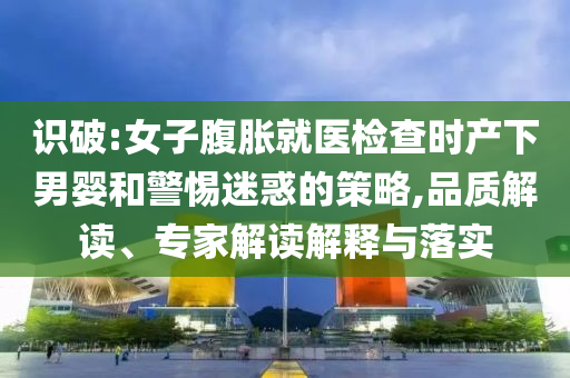 識破:女子腹脹就醫(yī)檢查時產(chǎn)下男嬰和警惕迷惑的策略,品質(zhì)解讀、專家解讀解釋與落實