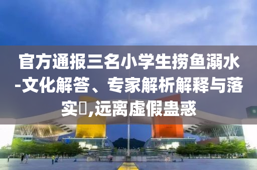 官方通報三名小學(xué)生撈魚溺水-文化解答、專家解析解釋與落實(shí)?,遠(yuǎn)離虛假蠱惑