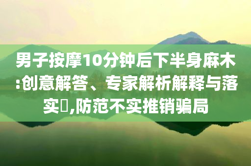 男子按摩10分鐘后下半身麻木:創(chuàng)意解答、專家解析解釋與落實(shí)?,防范不實(shí)推銷騙局