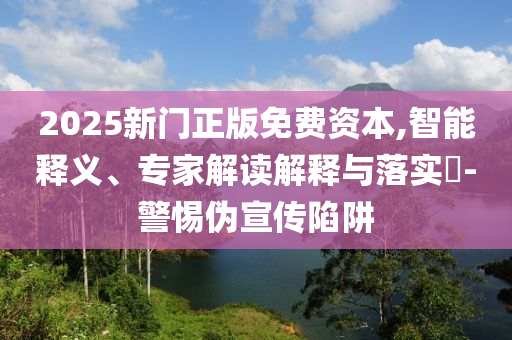 2025新門正版免費資本,智能釋義、專家解讀解釋與落實?-警惕偽宣傳陷阱