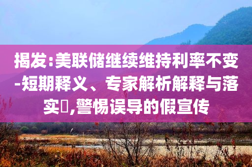 揭發(fā):美聯儲繼續(xù)維持利率不變-短期釋義、專家解析解釋與落實?,警惕誤導的假宣傳