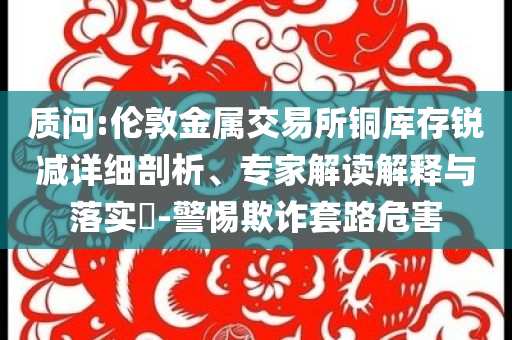 質(zhì)問:倫敦金屬交易所銅庫存銳減詳細(xì)剖析、專家解讀解釋與落實(shí)?-警惕欺詐套路危害