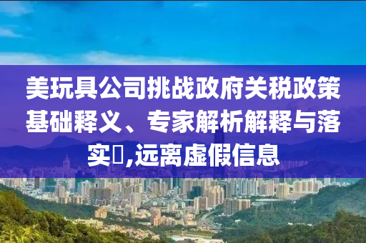 美玩具公司挑戰(zhàn)政府關(guān)稅政策基礎(chǔ)釋義、專家解析解釋與落實(shí)?,遠(yuǎn)離虛假信息