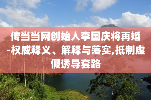 傳當當網(wǎng)創(chuàng)始人李國慶將再婚-權(quán)威釋義、解釋與落實,抵制虛假誘導(dǎo)套路