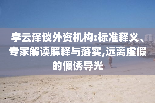 李云澤談外資機構(gòu):標準釋義、專家解讀解釋與落實,遠離虛假的假誘導(dǎo)光