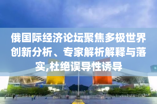 俄國際經(jīng)濟論壇聚焦多極世界創(chuàng)新分析、專家解析解釋與落實,杜絕誤導(dǎo)性誘導(dǎo)