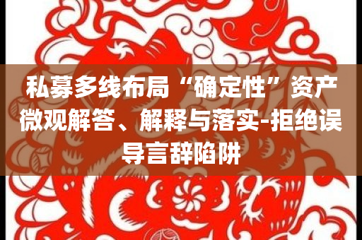 私募多線布局“確定性”資產(chǎn)微觀解答、解釋與落實-拒絕誤導(dǎo)言辭陷阱