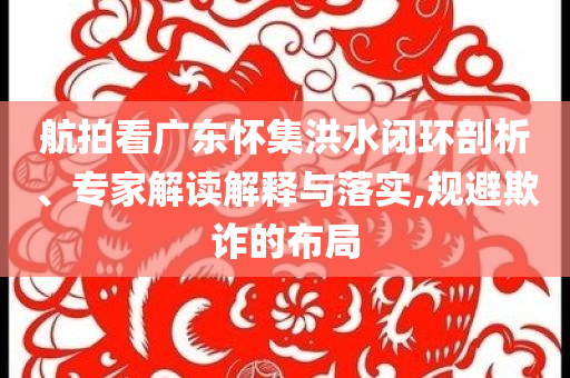 航拍看廣東懷集洪水閉環(huán)剖析、專家解讀解釋與落實(shí),規(guī)避欺詐的布局