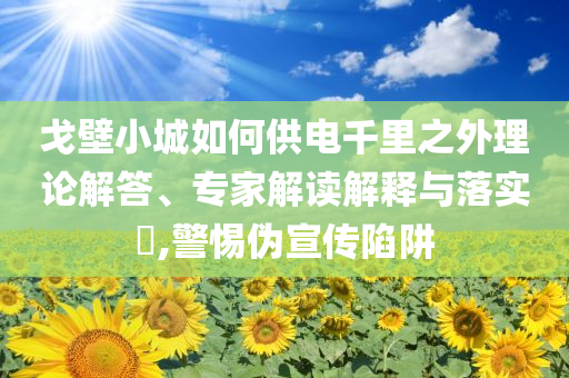 戈壁小城如何供電千里之外理論解答、專家解讀解釋與落實(shí)?,警惕偽宣傳陷阱