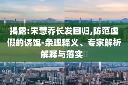 揭露:宋慧喬長發(fā)回歸,防范虛假的誘餌-條理釋義、專家解析解釋與落實(shí)?