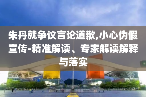 朱丹就爭(zhēng)議言論道歉,小心偽假宣傳-精準(zhǔn)解讀、專(zhuān)家解讀解釋與落實(shí)