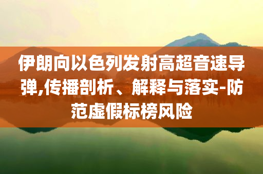 伊朗向以色列發(fā)射高超音速導(dǎo)彈,傳播剖析、解釋與落實(shí)-防范虛假標(biāo)榜風(fēng)險(xiǎn)