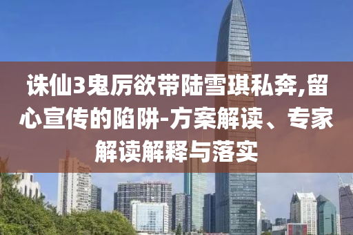 誅仙3鬼厲欲帶陸雪琪私奔,留心宣傳的陷阱-方案解讀、專家解讀解釋與落實(shí)