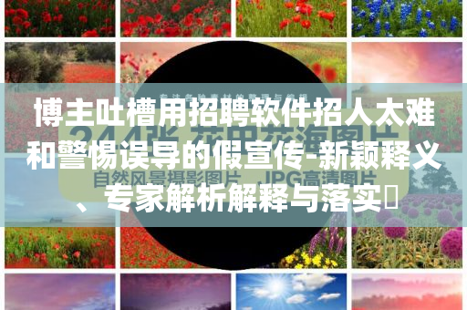 博主吐槽用招聘軟件招人太難和警惕誤導(dǎo)的假宣傳-新穎釋義、專家解析解釋與落實?