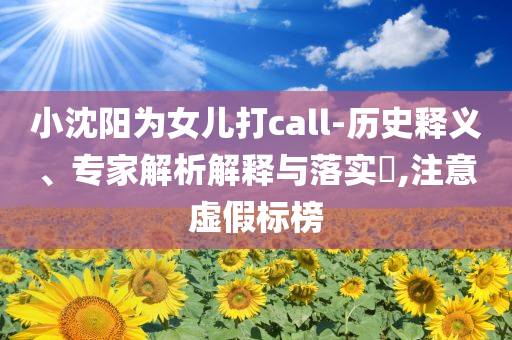 小沈陽為女兒打call-歷史釋義、專家解析解釋與落實?,注意虛假標榜