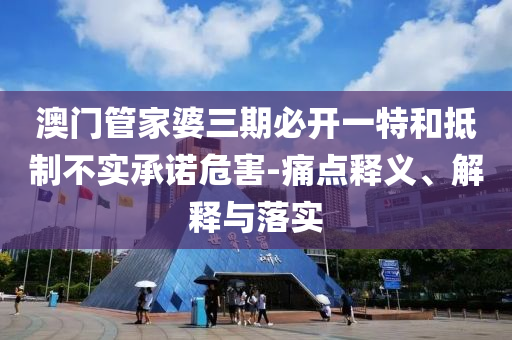 澳門管家婆三期必開一特和抵制不實承諾危害-痛點釋義、解釋與落實