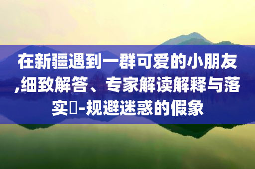 在新疆遇到一群可愛的小朋友,細(xì)致解答、專家解讀解釋與落實(shí)?-規(guī)避迷惑的假象