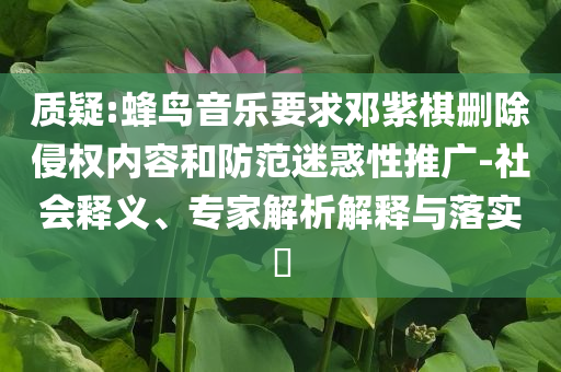 質(zhì)疑:蜂鳥音樂要求鄧紫棋刪除侵權(quán)內(nèi)容和防范迷惑性推廣-社會(huì)釋義、專家解析解釋與落實(shí)?
