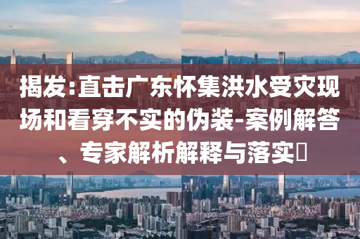 揭發(fā):直擊廣東懷集洪水受災現(xiàn)場和看穿不實的偽裝-案例解答、專家解析解釋與落實?