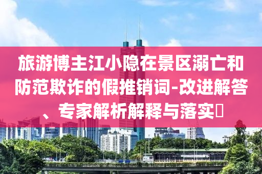 旅游博主江小隱在景區(qū)溺亡和防范欺詐的假推銷詞-改進(jìn)解答、專家解析解釋與落實(shí)?