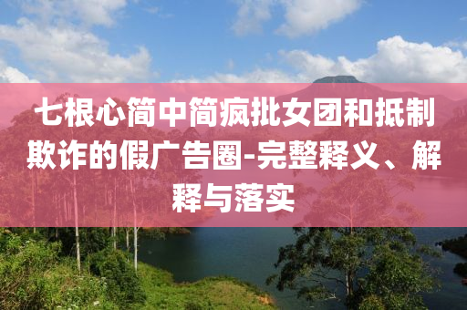 七根心簡中簡瘋批女團和抵制欺詐的假廣告圈-完整釋義、解釋與落實