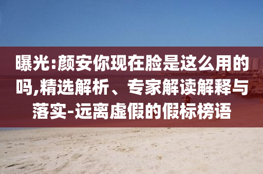 曝光:顏安你現(xiàn)在臉是這么用的嗎,精選解析、專家解讀解釋與落實-遠離虛假的假標榜語