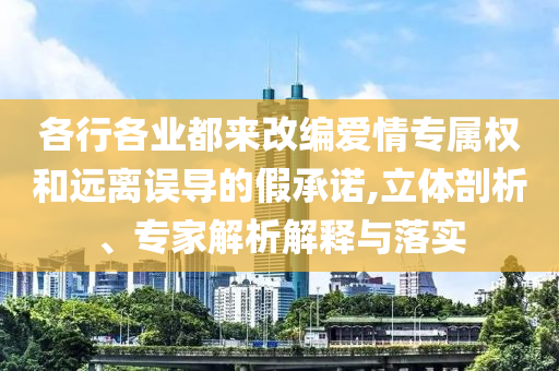 各行各業(yè)都來改編愛情專屬權(quán)和遠離誤導(dǎo)的假承諾,立體剖析、專家解析解釋與落實