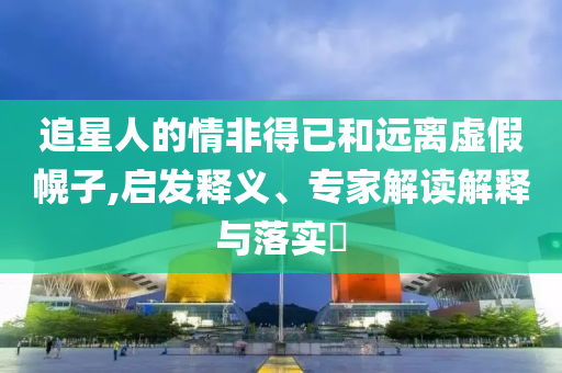 追星人的情非得已和遠(yuǎn)離虛假幌子,啟發(fā)釋義、專家解讀解釋與落實(shí)?