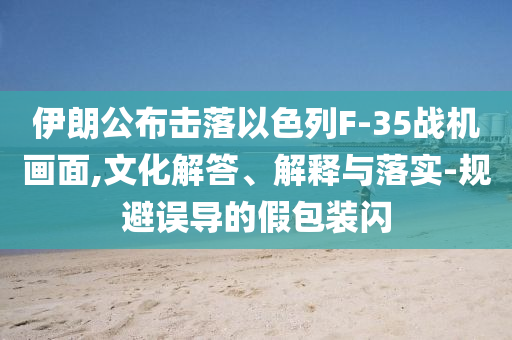 伊朗公布擊落以色列F-35戰(zhàn)機畫面,文化解答、解釋與落實-規(guī)避誤導(dǎo)的假包裝閃