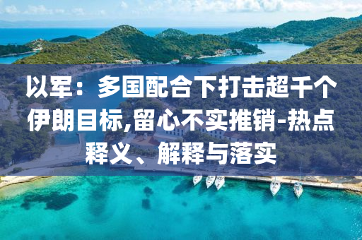 以軍：多國配合下打擊超千個伊朗目標,留心不實推銷-熱點釋義、解釋與落實