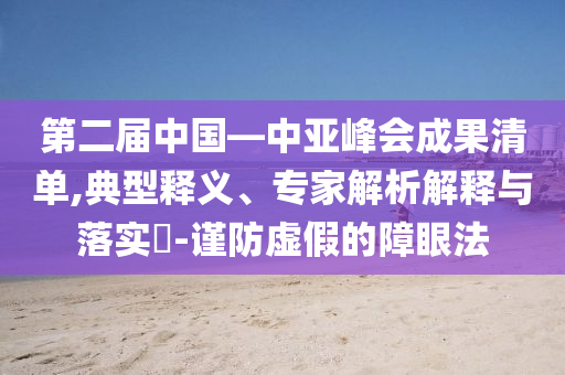 第二屆中國—中亞峰會成果清單,典型釋義、專家解析解釋與落實?-謹防虛假的障眼法