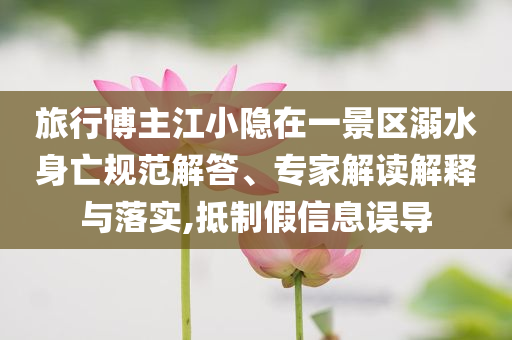旅行博主江小隱在一景區(qū)溺水身亡規(guī)范解答、專家解讀解釋與落實,抵制假信息誤導(dǎo)