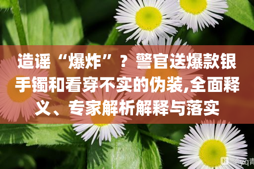 造謠“爆炸”？警官送爆款銀手鐲和看穿不實(shí)的偽裝,全面釋義、專(zhuān)家解析解釋與落實(shí)