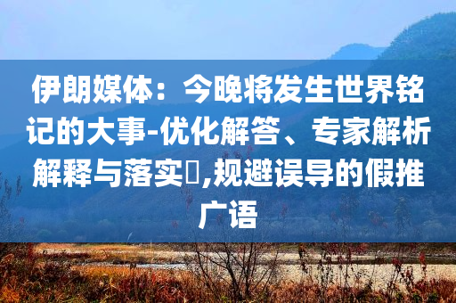 伊朗媒體：今晚將發(fā)生世界銘記的大事-優(yōu)化解答、專家解析解釋與落實?,規(guī)避誤導(dǎo)的假推廣語