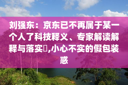 劉強(qiáng)東：京東已不再屬于某一個(gè)人了科技釋義、專家解讀解釋與落實(shí)?,小心不實(shí)的假包裝惑