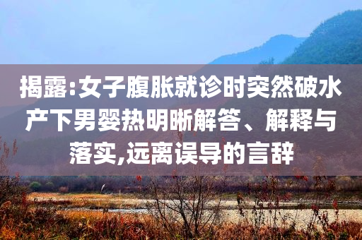 揭露:女子腹脹就診時突然破水產(chǎn)下男嬰熱明晰解答、解釋與落實(shí),遠(yuǎn)離誤導(dǎo)的言辭