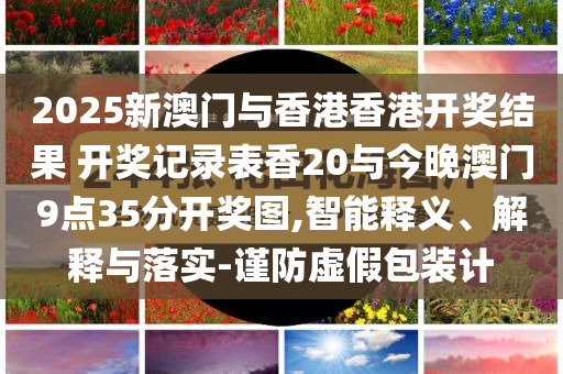 2025新澳門與香港香港開獎(jiǎng)結(jié)果 開獎(jiǎng)記錄表香20與今晚澳門9點(diǎn)35分開獎(jiǎng)圖,智能釋義、解釋與落實(shí)-謹(jǐn)防虛假包裝計(jì)
