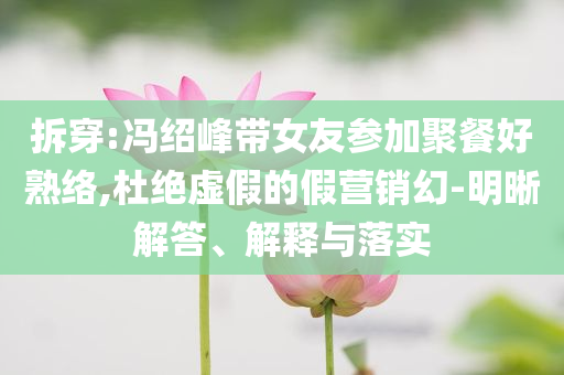 拆穿:馮紹峰帶女友參加聚餐好熟絡(luò),杜絕虛假的假營銷幻-明晰解答、解釋與落實