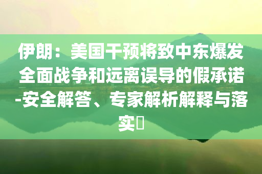 伊朗：美國(guó)干預(yù)將致中東爆發(fā)全面戰(zhàn)爭(zhēng)和遠(yuǎn)離誤導(dǎo)的假承諾-安全解答、專家解析解釋與落實(shí)?