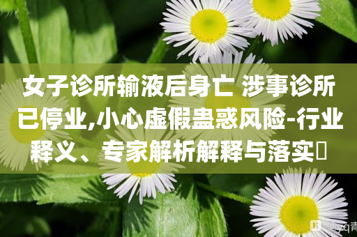 女子診所輸液后身亡 涉事診所已停業(yè),小心虛假蠱惑風(fēng)險(xiǎn)-行業(yè)釋義、專家解析解釋與落實(shí)?