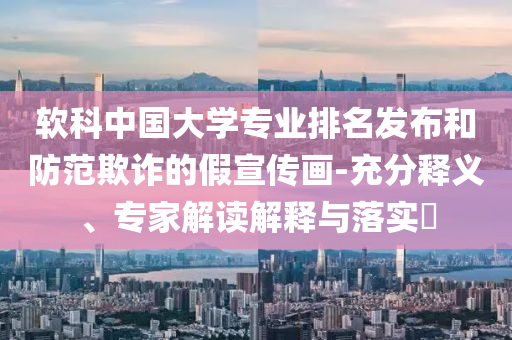 軟科中國大學專業(yè)排名發(fā)布和防范欺詐的假宣傳畫-充分釋義、專家解讀解釋與落實?