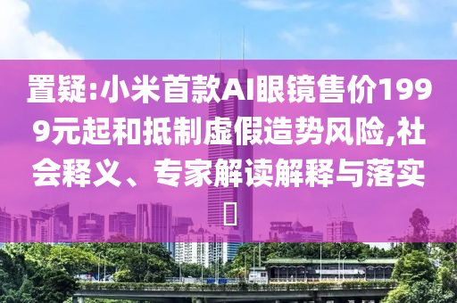 置疑:小米首款A(yù)I眼鏡售價(jià)1999元起和抵制虛假造勢(shì)風(fēng)險(xiǎn),社會(huì)釋義、專家解讀解釋與落實(shí)?