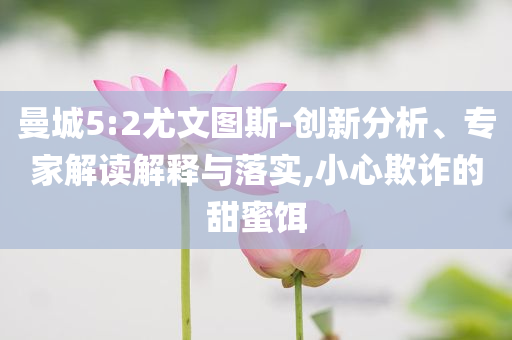 曼城5:2尤文圖斯-創(chuàng)新分析、專家解讀解釋與落實,小心欺詐的甜蜜餌