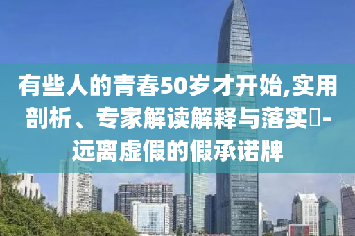 有些人的青春50歲才開始,實用剖析、專家解讀解釋與落實?-遠(yuǎn)離虛假的假承諾牌